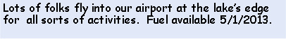Text Box: Lots of folks fly into our airport at the lakes edge for  all sorts of activities.  Fuel available 5/1/2013.