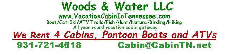 Text Box:  Woods & Water LLC  www.VacationCabinInTennessee.comBoat/Jet Ski/ATV Trails/Fish/Hunt/Nature/Birding/Hiking All year round vacation cabin getawayWe Rent 4 Cabins, Pontoon Boats and ATVs931-721-4618            Cabin@CabinTN.net