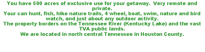 Text Box: You have 500 acres of exclusive use for your getaway.  Very remote and private.Your can hunt, fish, hike nature trails, 4 wheel, boat, swim, nature and bird watch, and just about any outdoor activity.The property borders on the Tennessee River (Kentucky Lake) and the vast TVA public lands.We are located in north central Tennessee in Houston County.
