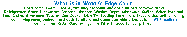 Text Box: What is in Water’s Edge Cabin3 bedrooms—two full baths, two king bedrooms one dbl bunk bedroom-two decksRefrigerator-Stove-Dishwasher-Garbage Disposer-Washer-Dryer-Microwave-Coffee Maker-Pots and Pans-Dishes-Silverware-Toaster-Can Opener-Dish TV-Bedding-Bath linens-Propane Gas Grill-all dining room, living room, bedroom and deck furniture and queen size hide a bed sofa    Wi-Fi availableCentral Heat & Air Conditioning, Fire Pit with wood for camp fires.