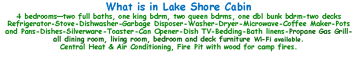 Text Box: What is in Lake Shore Cabin4 bedrooms—two full baths, one king bdrm, two queen bdrms, one dbl bunk bdrm-two decksRefrigerator-Stove-Dishwasher-Garbage Disposer-Washer-Dryer-Microwave-Coffee Maker-Pots and Pans-Dishes-Silverware-Toaster-Can Opener-Dish TV-Bedding-Bath linens-Propane Gas Grill-all dining room, living room, bedroom and deck furniture Wi-Fi available.Central Heat & Air Conditioning, Fire Pit with wood for camp fires.