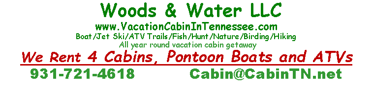 Text Box:  Woods & Water LLC  www.VacationCabinInTennessee.comBoat/Jet Ski/ATV Trails/Fish/Hunt/Nature/Birding/Hiking All year round vacation cabin getawayWe Rent 4 Cabins, Pontoon Boats and ATVs931-721-4618           Cabin@CabinTN.net