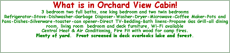 Text Box: What is in Orchard View Cabin!3 bedroom two full baths, one king bedroom and two twin bedroomsRefrigerator-Stove-Dishwasher-Garbage Disposer-Washer-Dryer-Microwave-Coffee Maker-Pots and Pans-Dishes-Silverware-toaster-can opener-Direct TV-Bedding-Bath linens-Propane Gas Grill-all dining room, living room  bedroom and deck furniture, Wi-Fi availableCentral Heat & Air Conditioning, Fire Pit with wood for camp fires.Plenty of yard.  Front screened in deck overlooks lake and forest.